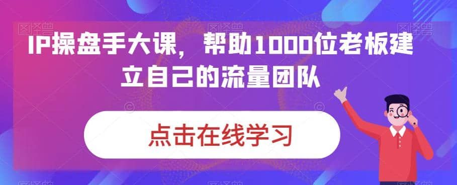 IP-操盘手大课，帮助1000位老板建立自己的流量团队（13节课）|明哥资源