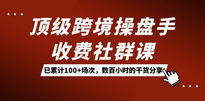 顶级跨境操盘手收费社群课：已累计100+场次，数百小时的干货分享！|明哥资源
