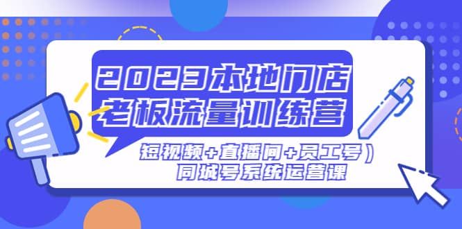 2023本地门店老板流量训练营（短视频+直播间+员工号）同城号系统运营课|明哥资源
