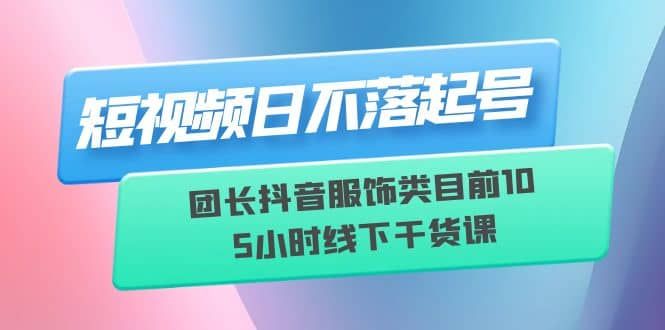 短视频日不落起号【6月11线下课】团长抖音服饰类目前10 5小时线下干货课|明哥资源