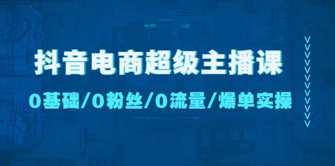 抖音电商超级主播课：0基础、0粉丝、0流量、爆单实操|明哥资源