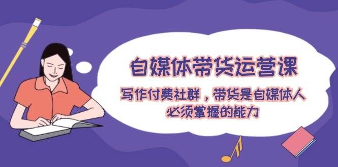 自媒体带货运营课：写作付费社群，带货是自媒体人必须掌握的能力|明哥资源