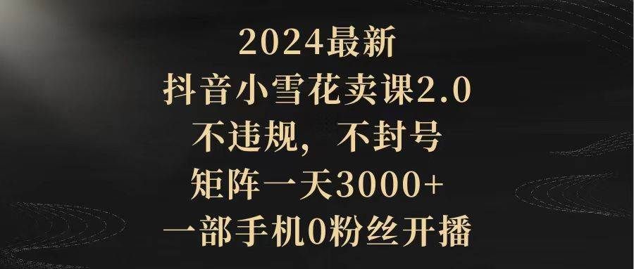 2024最新抖音小雪花卖课2.0 不违规 不封号 矩阵一天3000+一部手机0粉丝开播|明哥资源