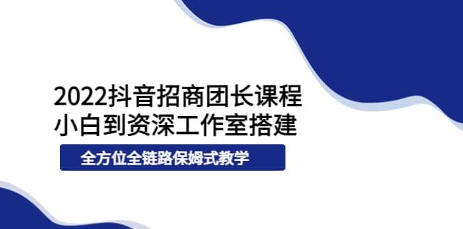 2022抖音招商团长课程，从小白到资深工作室搭建，全方位全链路保姆式教学|明哥资源