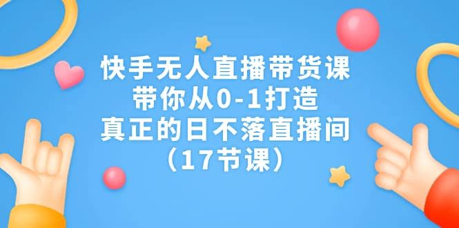 快手无人直播带货课，带你从0-1打造，真正的日不落直播间（17节课）|明哥资源