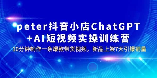 peter抖音小店ChatGPT+AI短视频实训 10分钟做一条爆款带货视频 7天引爆销量|明哥资源