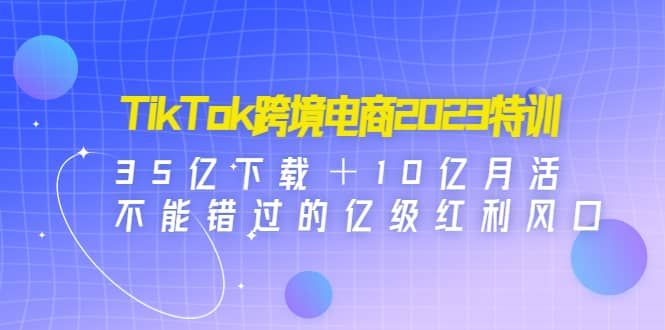 TikTok跨境电商2023特训：35亿下载＋10亿月活，不能错过的亿级红利风口|明哥资源