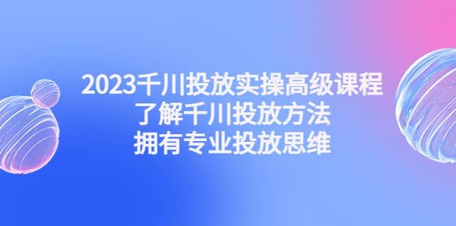 2023千川投放实操高级课程：了解千川投放方法，拥有专业投放思维|明哥资源