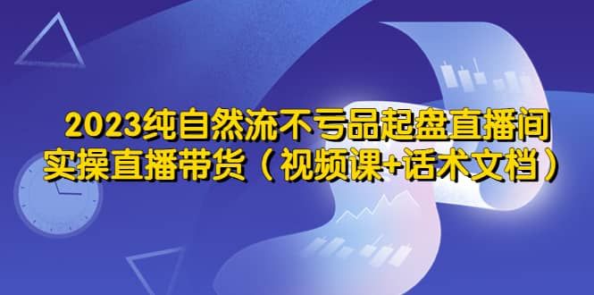 2023纯自然流不亏品起盘直播间，实操直播带货（视频课+话术文档）|明哥资源