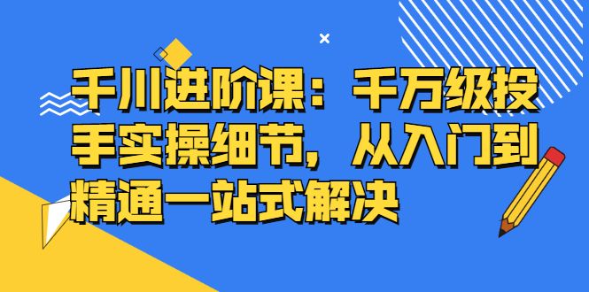 千川进阶课:千川投放细节实操,从入门到精通一站式解决|明哥资源