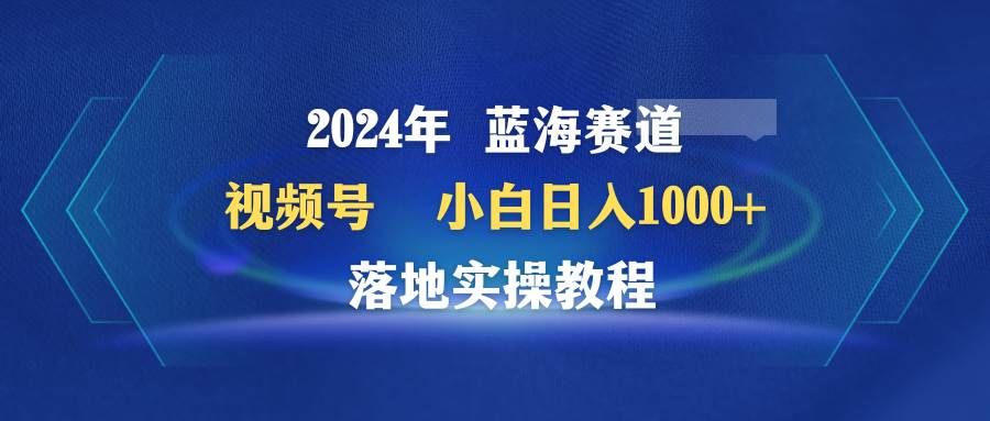 2024年蓝海赛道 视频号 小白日入1000+ 落地实操教程|明哥资源