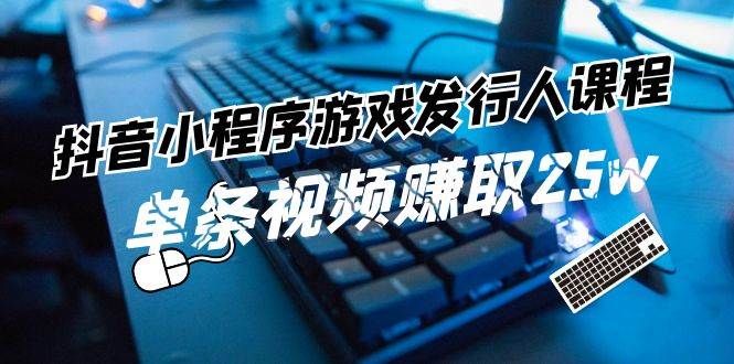 抖音小程序-游戏发行人课程：带你玩转游戏任务变现，单条视频赚取25w|明哥资源