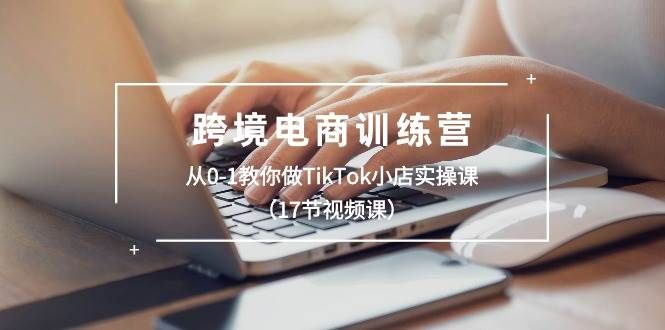 跨境电商训练营：从0-1教你做TikTok小店实操课（17节视频课）|明哥资源