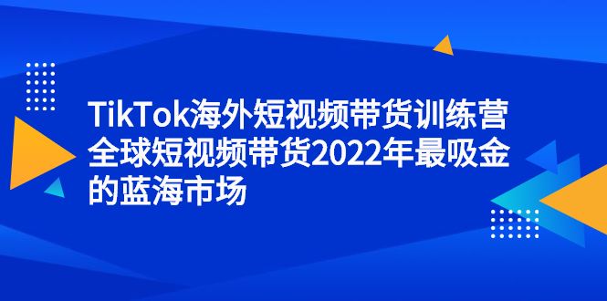TikTok海外短视频带货训练营，全球短视频带货2022年最吸金的蓝海市场|明哥资源