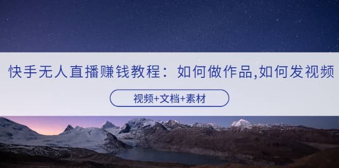 快手无人直播赚钱教程：如何做作品+发视频（视频+文档+素材）|明哥资源