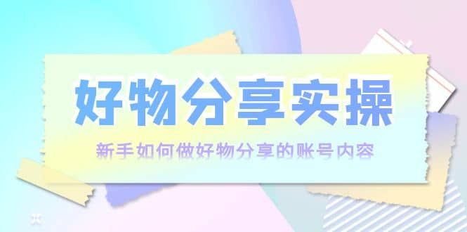 好物分享实操：新手如何做好物分享的账号内容，实操教学|明哥资源
