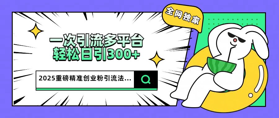 2025重磅全网独家引流法，一次多平台，轻松日引300+精准创业粉|明哥资源