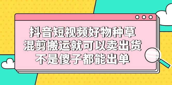 抖音短视频好物种草，混剪搬运就可以卖出货，不是傻子都能出单|明哥资源