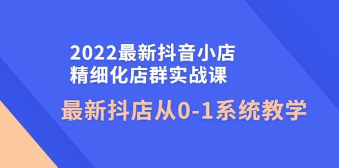 2022最新抖音小店精细化店群实战课，最新抖店从0-1系统教学|明哥资源
