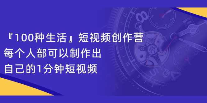 『100种生活』短视频创作营，每个人部可以制作出自己的1分钟短视频|明哥资源
