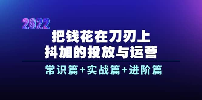 把钱花在刀刃上，抖加的投放与运营：常识篇+实战篇+进阶篇（28节课）|明哥资源