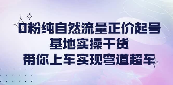 0粉纯自然流量正价起号基地实操干货，带你上车实现弯道超车|明哥资源