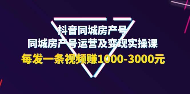 抖音同城房产号，同城房产号运营及变现实操课，每发一条视频赚1000-3000元|明哥资源