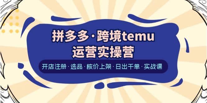 拼多多·跨境temu运营实操营：开店注册·选品·核价上架·日出千单·实战课|明哥资源