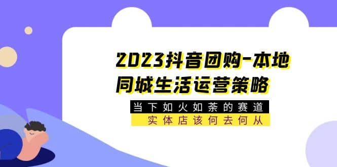 2023抖音团购-本地同城生活运营策略 当下如火如荼的赛道·实体店该何去何从|明哥资源