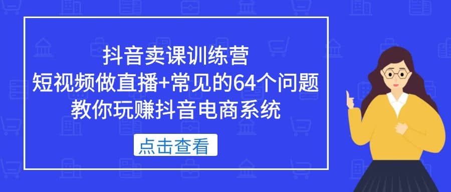 抖音卖课训练营,短视频做直播+常见的64个问题 教你玩赚抖音电商系统|明哥资源
