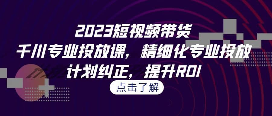 2023短视频带货-千川专业投放课，精细化专业投放，计划纠正，提升ROI|明哥资源