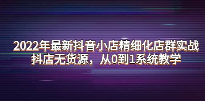 2022年最新抖音小店精细化店群实战，抖店无货源，从0到1系统教学|明哥资源