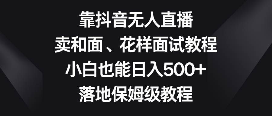靠抖音无人直播，卖和面、花样面试教程，小白也能日入500+，落地保姆级教程|明哥资源