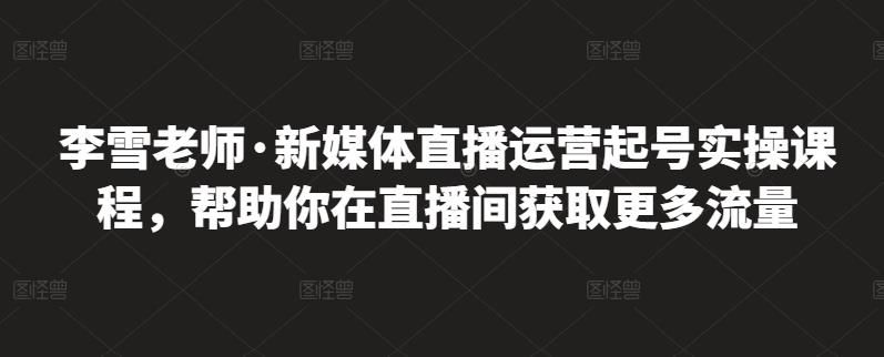 李雪老师·新媒体直播运营起号实操课程,帮助你在直播间获取更多流量|明哥资源
