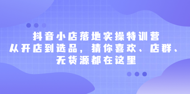 抖音小店落地实操特训营，从开店到选品，猜你喜欢、店群、无货源都在这里|明哥资源