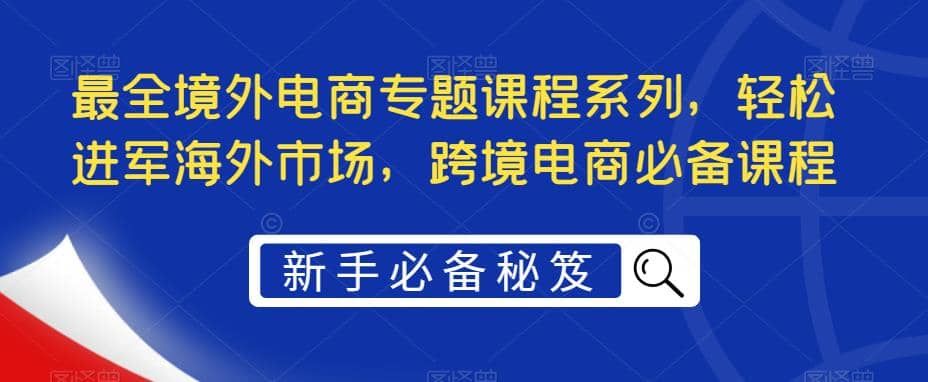 最全境外电商专题课程系列，轻松进军海外市场，跨境电商必备课程|明哥资源