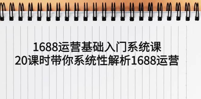 1688运营基础入门系统课，20课时带你系统性解析1688运营|明哥资源