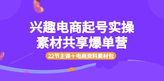 兴趣电商起号实操素材共享爆单营（22节主课＋电商资料素材包）|明哥资源