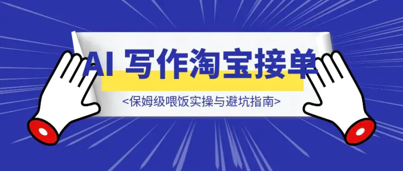 新手当天变现！AI 写作淘宝接单保姆级喂饭实操与避坑指南|明哥资源