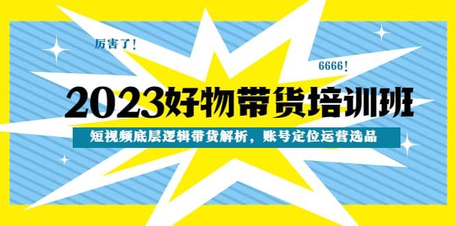 2023好物带货培训班：短视频底层逻辑带货解析，账号定位运营选品|明哥资源