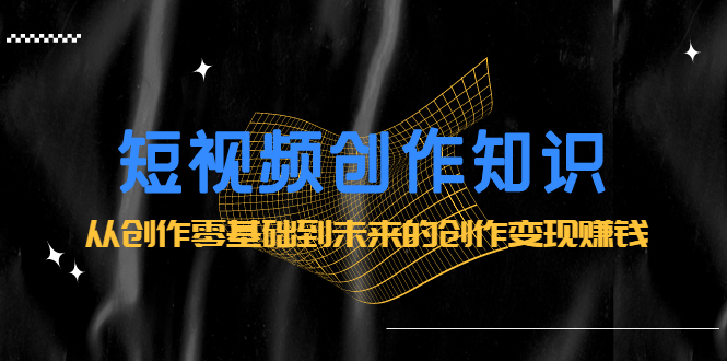 短视频创作知识：从创作零基础到未来的创作变现赚钱|明哥资源