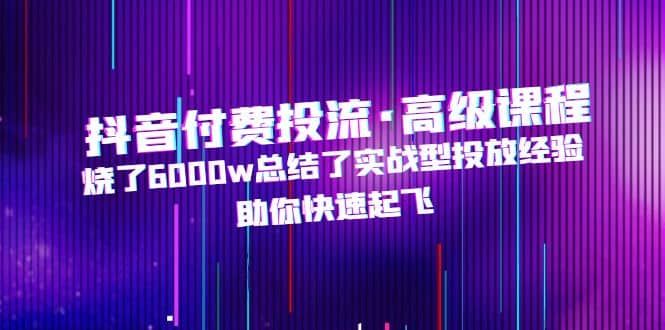 抖音付费投流·高级课程，烧了6000w总结了实战型投放经验，助你快速起飞|明哥资源