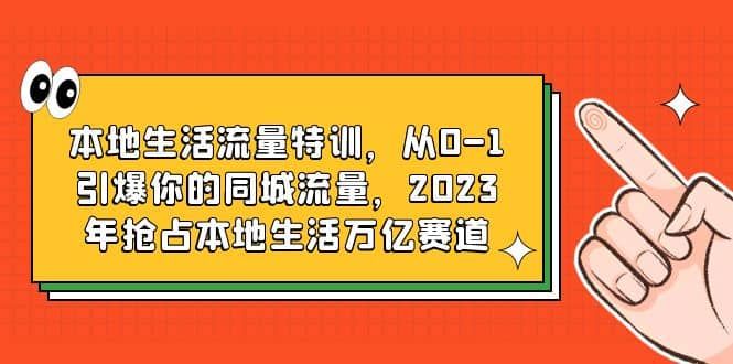 本地生活流量特训，从0-1引爆你的同城流量，2023年抢占本地生活万亿赛道|明哥资源