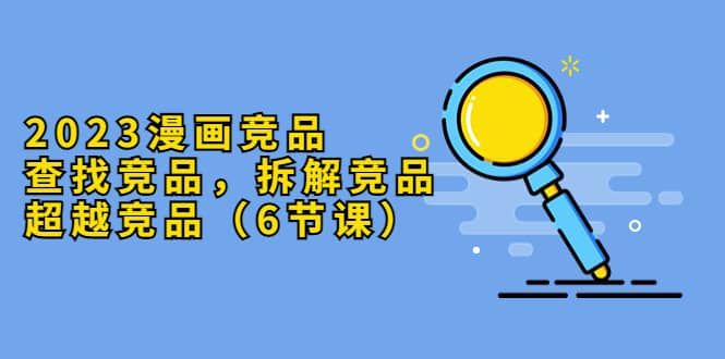 2023漫画竞品，查找竞品，拆解竞品，超越竞品（6节课）|明哥资源