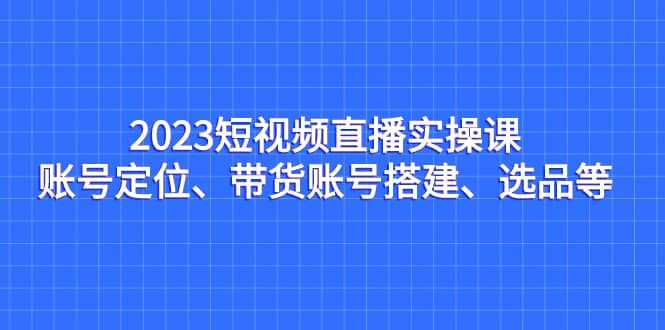 2023短视频直播实操课，账号定位、带货账号搭建、选品等|明哥资源