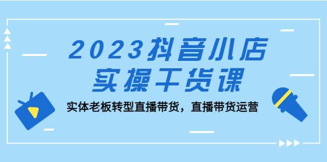 2023抖音小店实操干货课：实体老板转型直播带货，直播带货运营|明哥资源