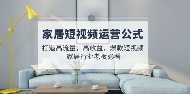 家居短视频运营公式：打造高流量，高收益，爆款短视频 家居行业老板必看|明哥资源