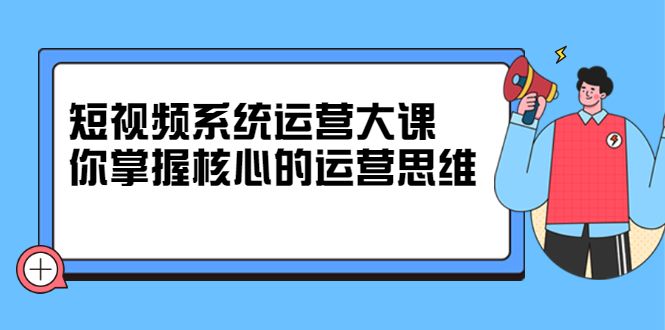 短视频系统运营大课，你掌握核心的运营思维 价值7800元|明哥资源