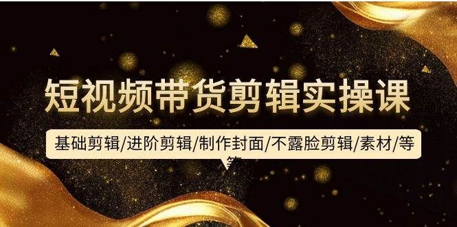 短视频带货剪辑实操课：基础剪辑/进阶剪辑/制作封面/不露脸剪辑/素材/等等|明哥资源