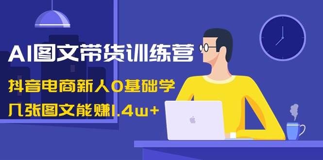 AI图文带货训练营：抖音电商新人0基础学，几张图文能赚1.4w+|明哥资源